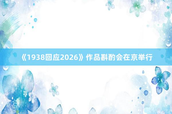 《1938回应2026》作品斟酌会在京举行